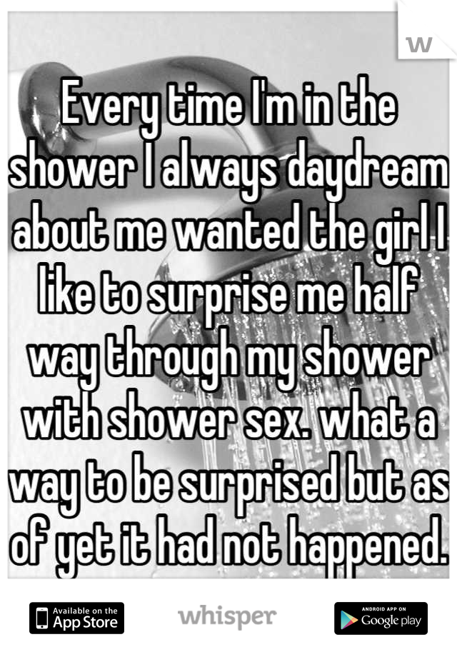 Every time I'm in the shower I always daydream about me wanted the girl I like to surprise me half way through my shower with shower sex. what a way to be surprised but as of yet it had not happened.
