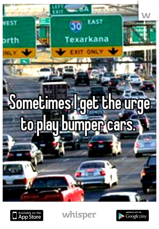 Sometimes I get the urge
to play bumper cars. 