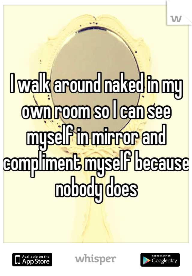 I walk around naked in my own room so I can see myself in mirror and compliment myself because nobody does