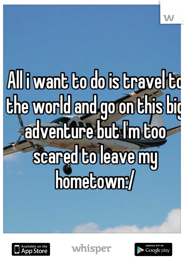 All i want to do is travel to the world and go on this big adventure but I'm too scared to leave my hometown:/