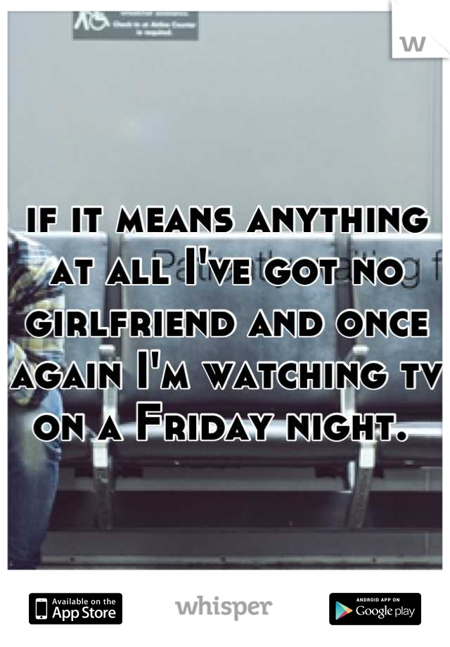 if it means anything at all I've got no girlfriend and once again I'm watching tv on a Friday night. 