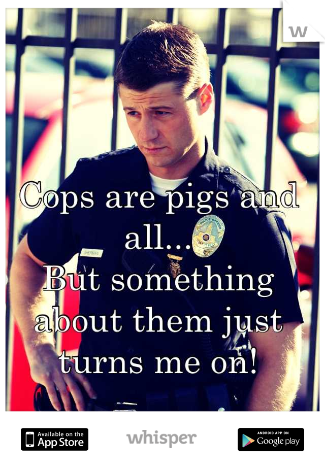 Cops are pigs and all...
But something about them just turns me on!
