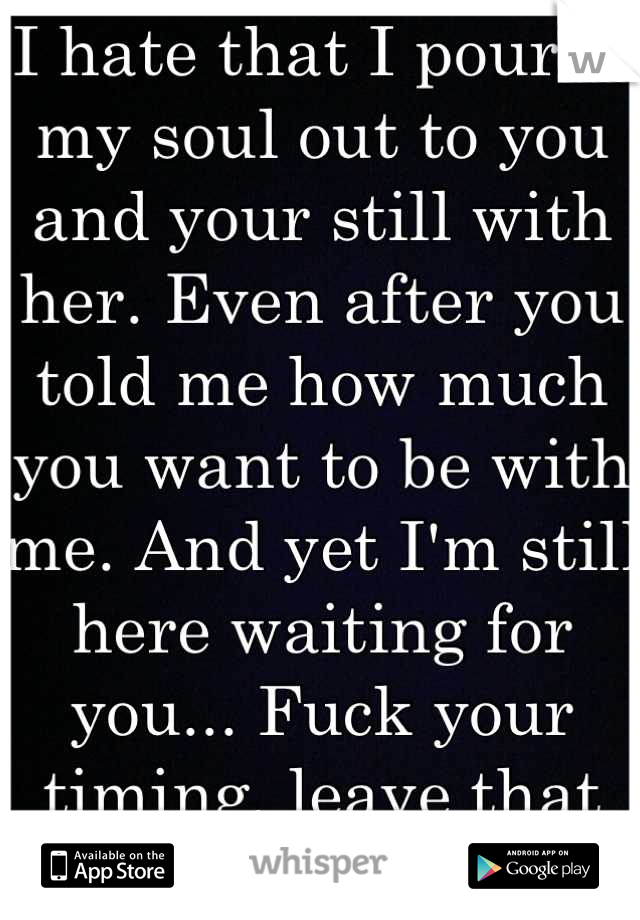 I hate that I poured my soul out to you and your still with her. Even after you told me how much you want to be with me. And yet I'm still here waiting for you... Fuck your timing, leave that bitch.. 