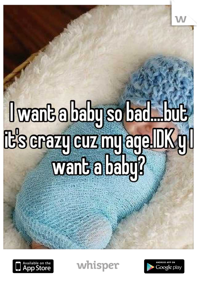 I want a baby so bad....but it's crazy cuz my age.IDK y I want a baby?