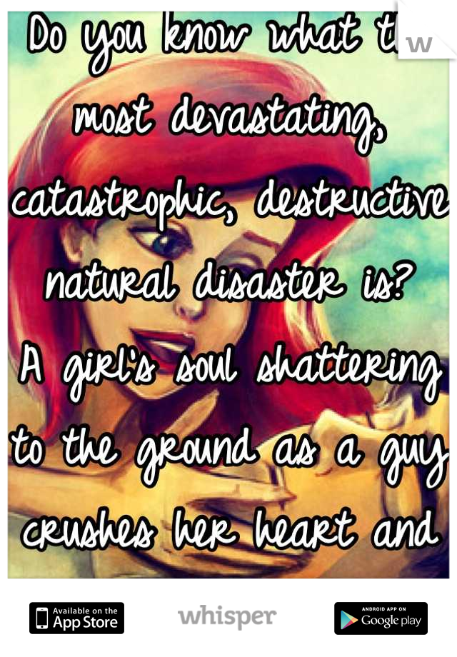 Do you know what the most devastating, catastrophic, destructive natural disaster is? 
A girl's soul shattering to the ground as a guy crushes her heart and soul. 