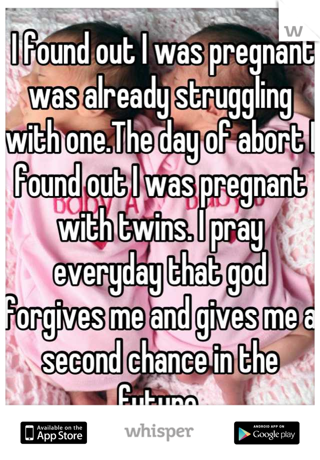  I found out I was pregnant was already struggling with one.The day of abort I found out I was pregnant with twins. I pray everyday that god forgives me and gives me a second chance in the future.