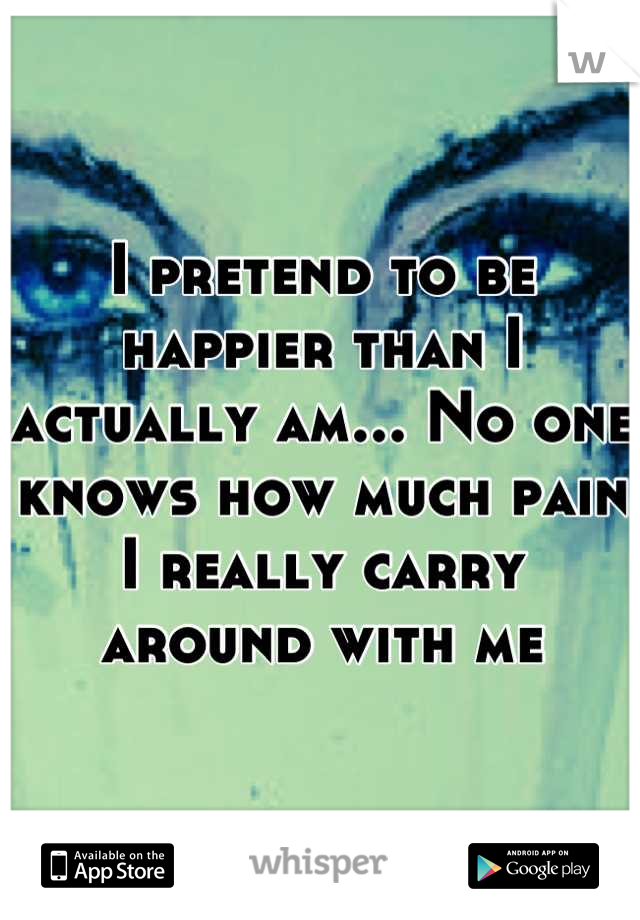 I pretend to be happier than I actually am... No one knows how much pain I really carry around with me