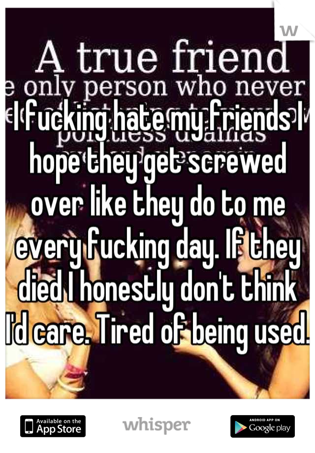I fucking hate my friends I hope they get screwed over like they do to me every fucking day. If they died I honestly don't think I'd care. Tired of being used.