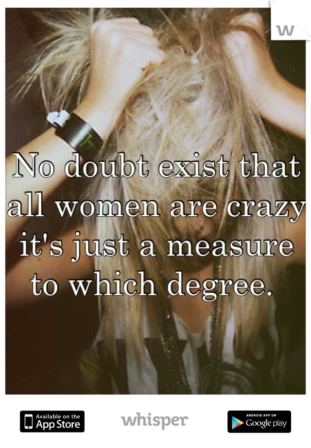 No doubt exist that all women are crazy it's just a measure to which degree. 