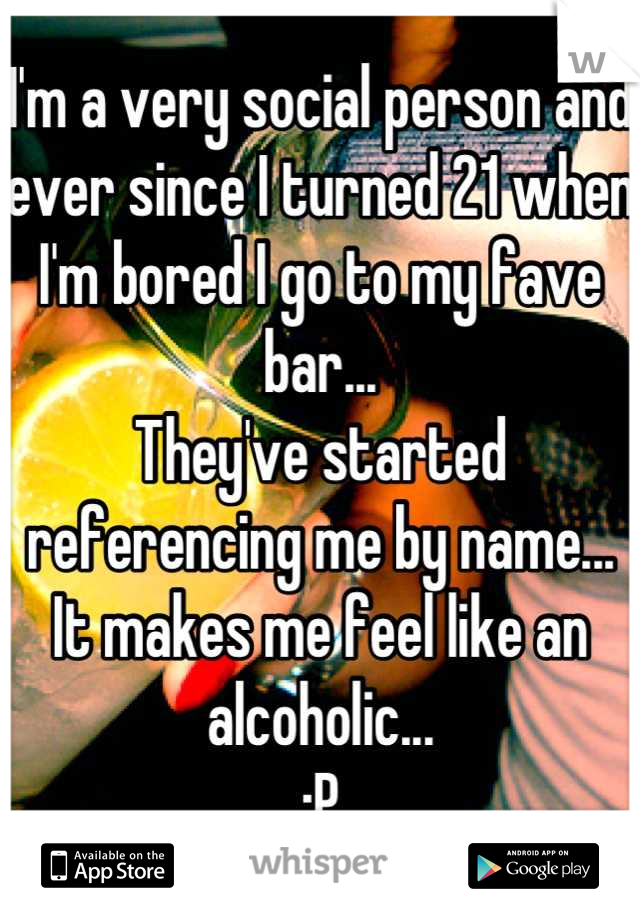 I'm a very social person and ever since I turned 21 when I'm bored I go to my fave bar...
They've started referencing me by name...
It makes me feel like an alcoholic...
:P