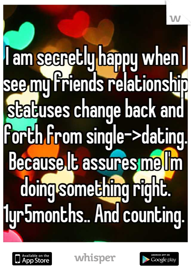 I am secretly happy when I see my friends relationship statuses change back and forth from single->dating. Because It assures me I'm doing something right. 1yr5months.. And counting. 