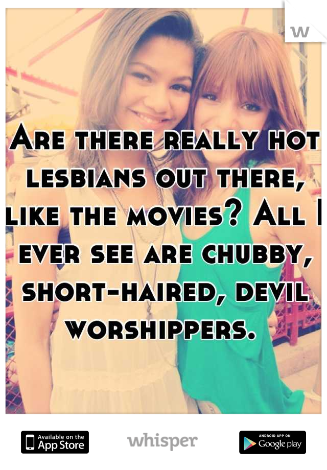 Are there really hot lesbians out there, like the movies? All I ever see are chubby, short-haired, devil worshippers. 