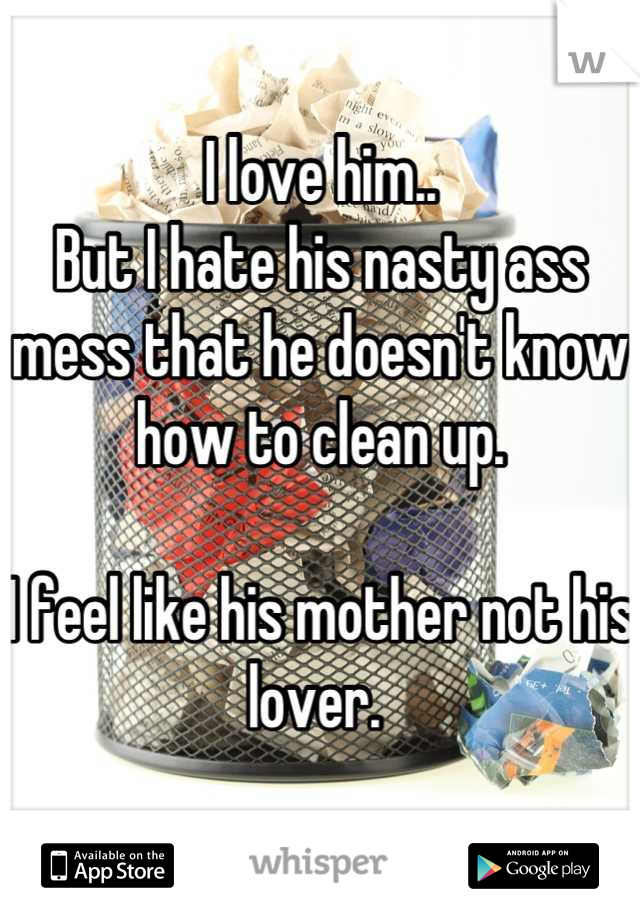 I love him..
But I hate his nasty ass mess that he doesn't know how to clean up.

I feel like his mother not his lover. 
