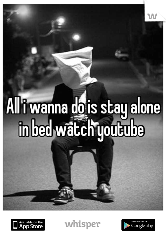 All i wanna do is stay alone in bed watch youtube 