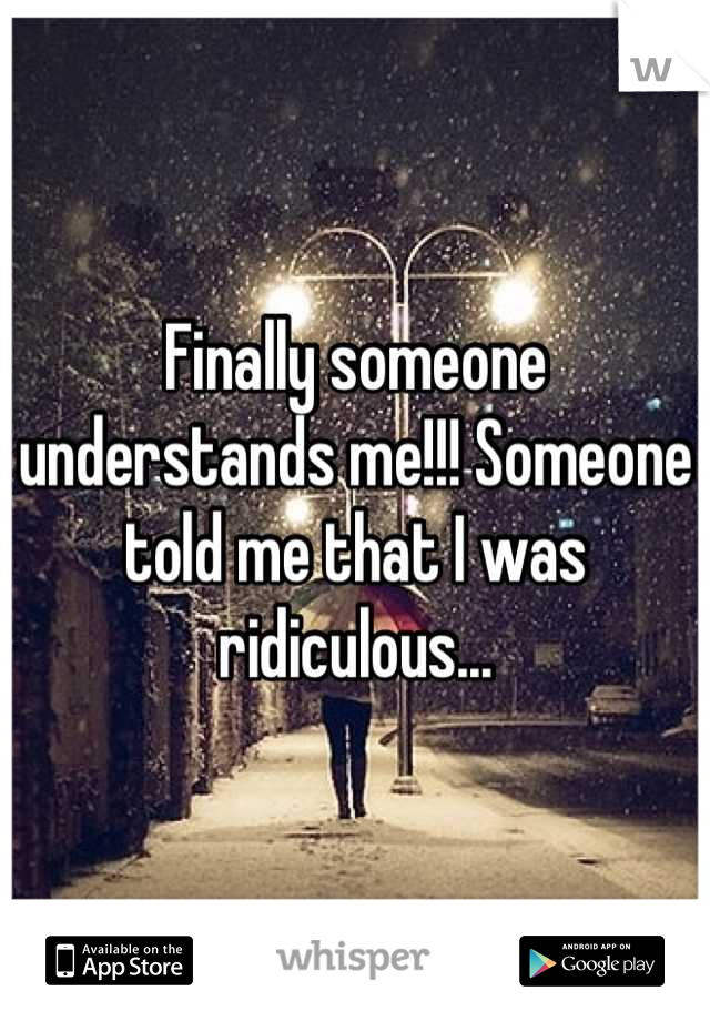 Finally someone understands me!!! Someone told me that I was ridiculous...