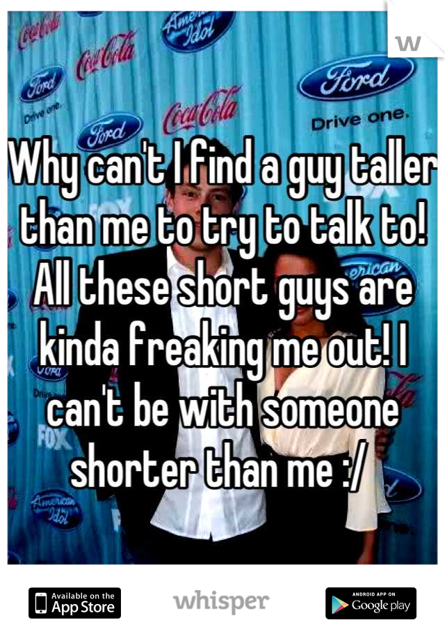 Why can't I find a guy taller than me to try to talk to! All these short guys are kinda freaking me out! I can't be with someone shorter than me :/ 
