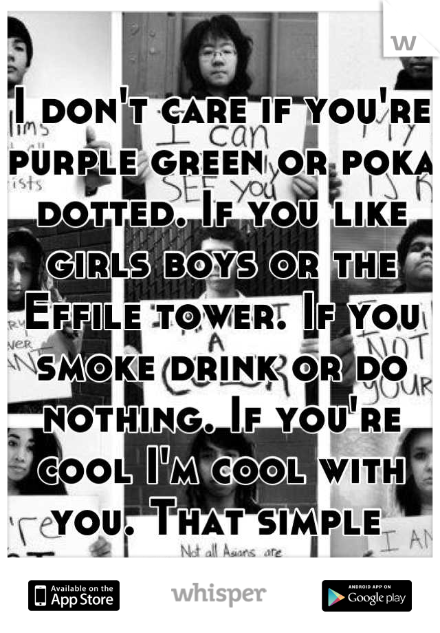 I don't care if you're purple green or poka dotted. If you like girls boys or the Effile tower. If you smoke drink or do nothing. If you're cool I'm cool with you. That simple 