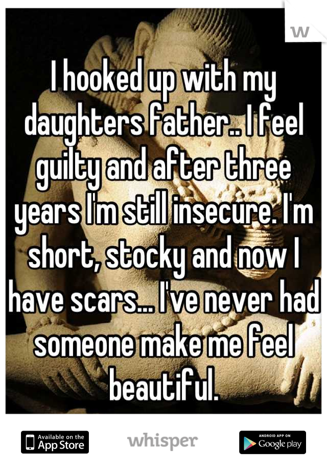 I hooked up with my daughters father.. I feel guilty and after three years I'm still insecure. I'm short, stocky and now I have scars... I've never had someone make me feel beautiful.