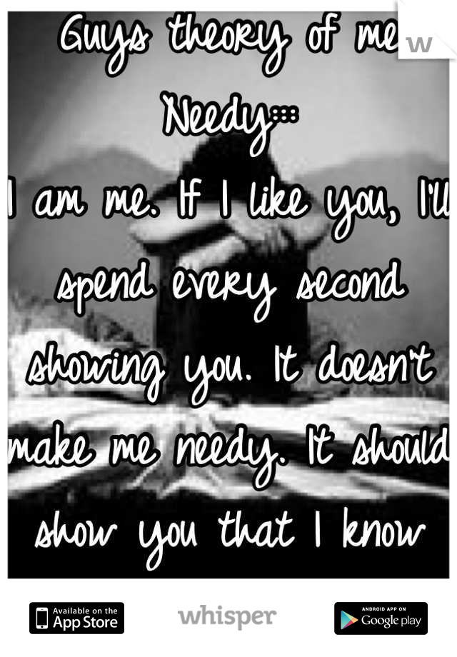 Guys theory of me 
Needy:::
I am me. If I like you, I'll spend every second showing you. It doesn't make me needy. It should show you that I know exactly what I want. Can't handle it? Man the fuck up.
