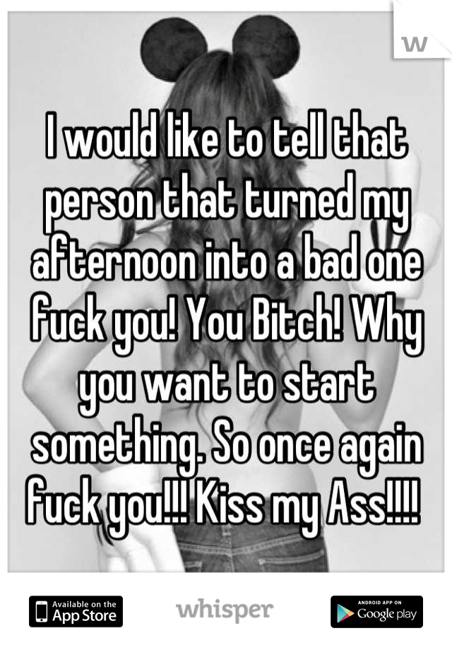 I would like to tell that person that turned my afternoon into a bad one fuck you! You Bitch! Why you want to start something. So once again fuck you!!! Kiss my Ass!!!! 