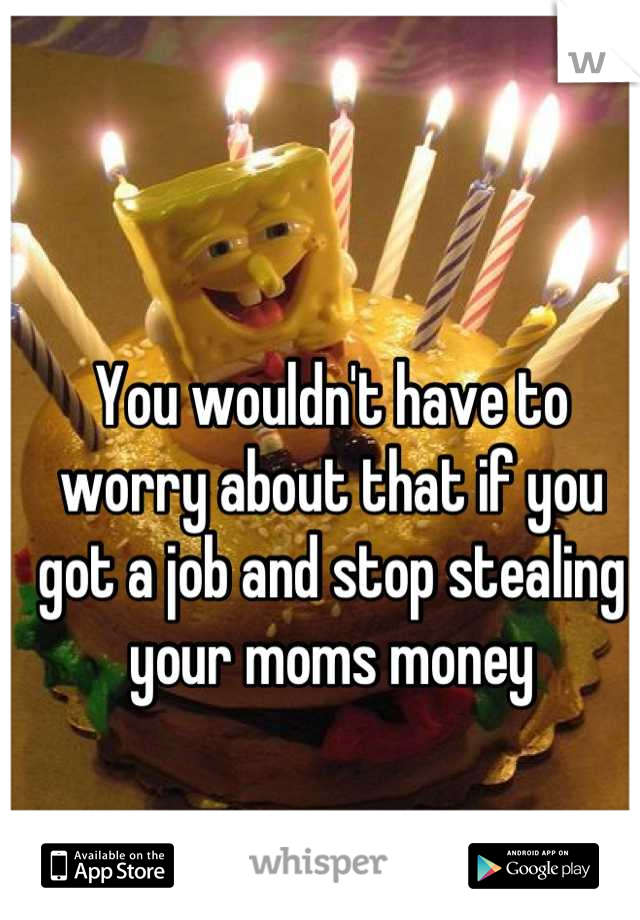 You wouldn't have to worry about that if you got a job and stop stealing your moms money