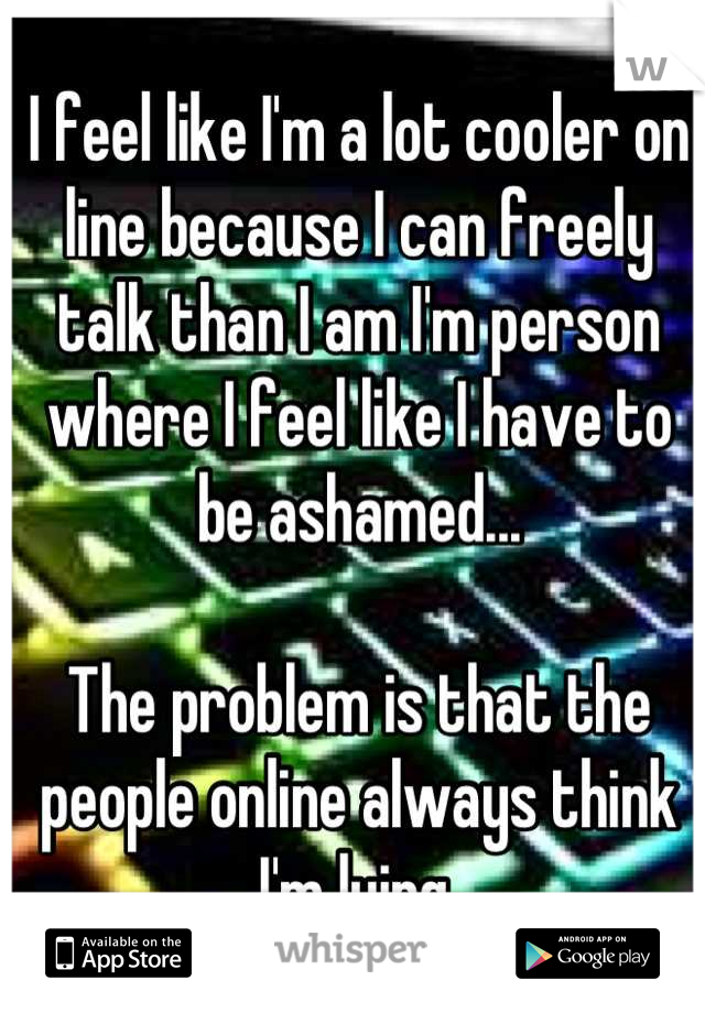 I feel like I'm a lot cooler on line because I can freely talk than I am I'm person where I feel like I have to be ashamed...

The problem is that the people online always think I'm lying.
