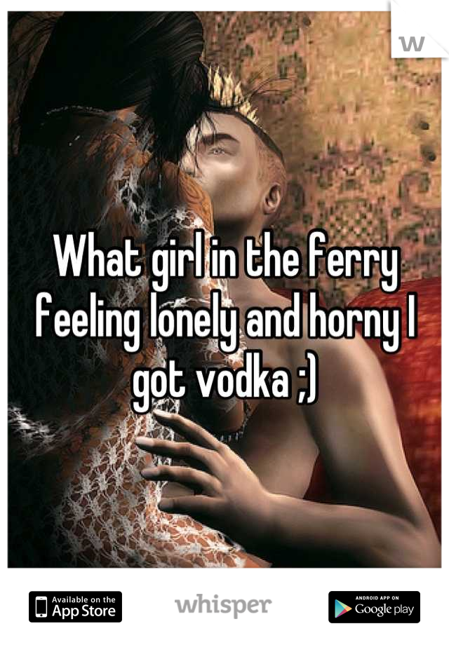 What girl in the ferry feeling lonely and horny I got vodka ;)