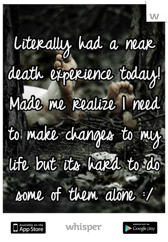 Literally had a near death experience today! Made me realize I need to make changes to my life but its hard to do some of them alone :/