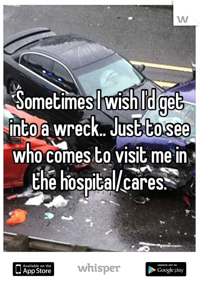 Sometimes I wish I'd get into a wreck.. Just to see who comes to visit me in the hospital/cares.