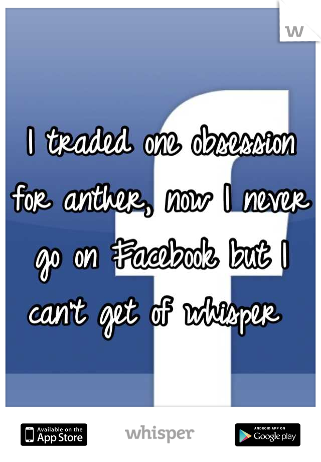 I traded one obsession for anther, now I never go on Facebook but I can't get of whisper 