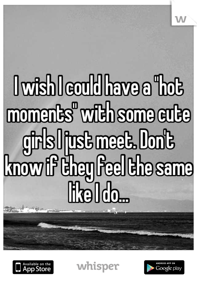 I wish I could have a "hot moments" with some cute girls I just meet. Don't know if they feel the same like I do...