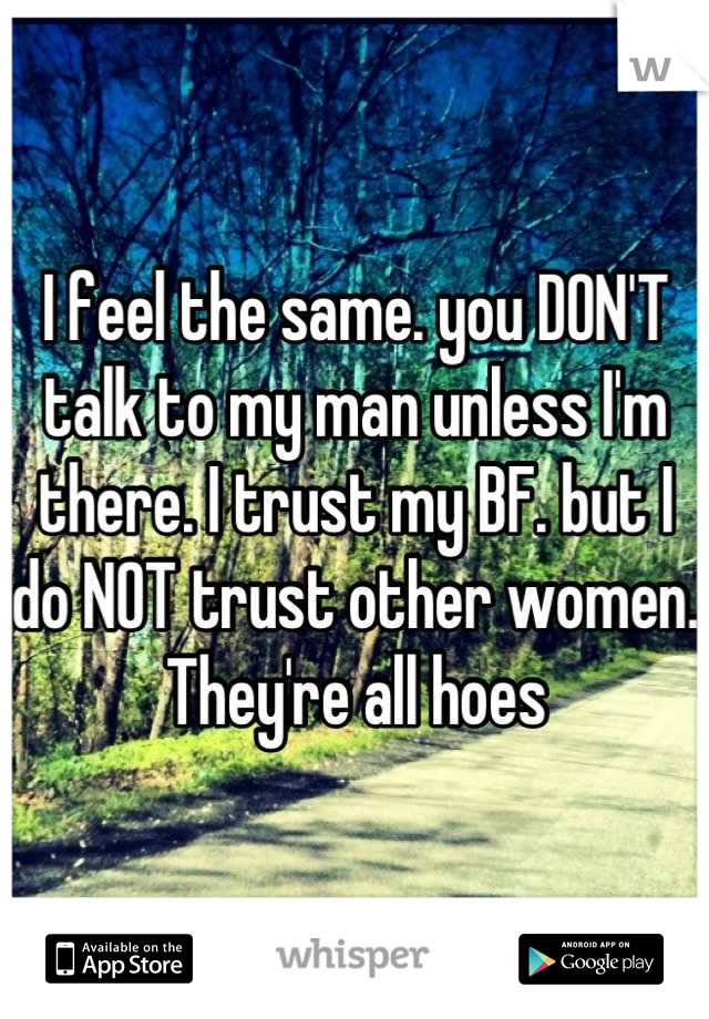 I feel the same. you DON'T talk to my man unless I'm there. I trust my BF. but I do NOT trust other women. They're all hoes