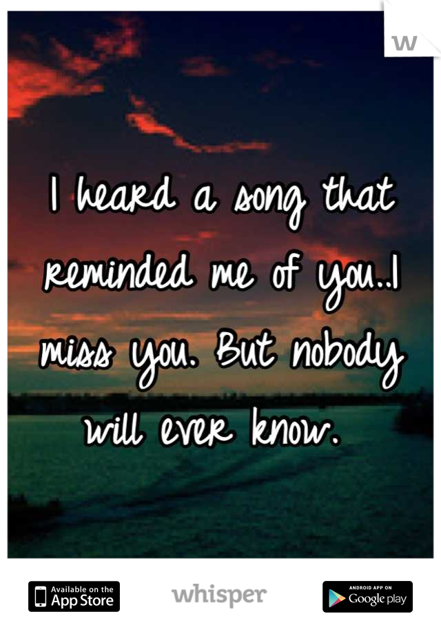 I heard a song that reminded me of you..I miss you. But nobody will ever know. 