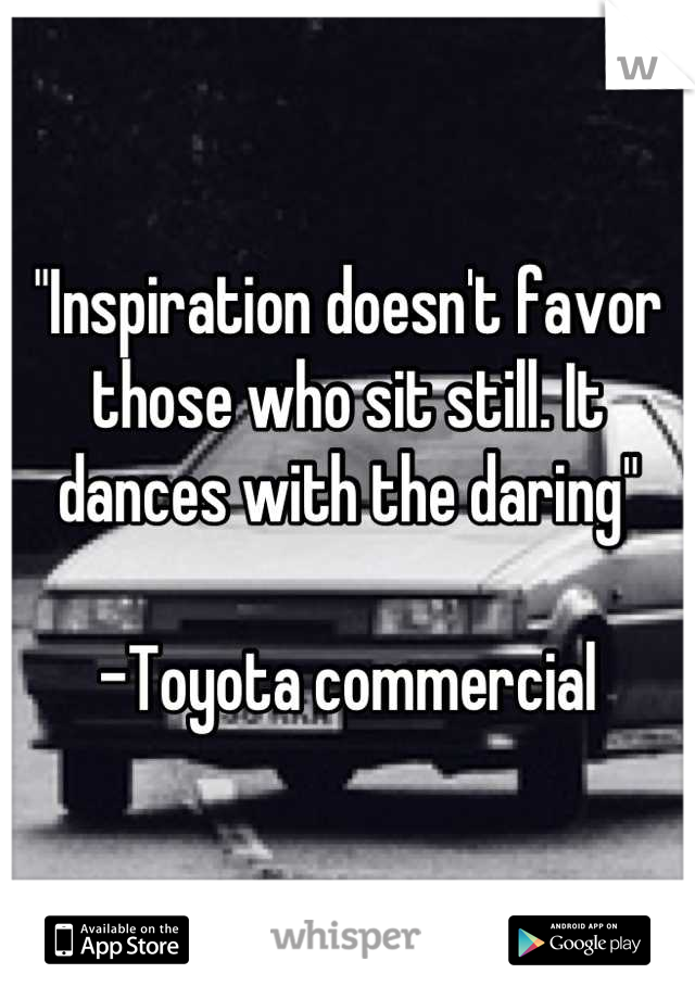 "Inspiration doesn't favor those who sit still. It dances with the daring"

-Toyota commercial