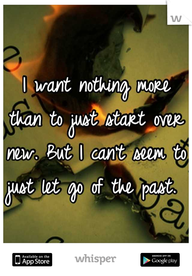 I want nothing more than to just start over new. But I can't seem to just let go of the past. 