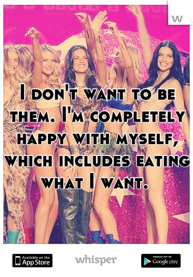 I don't want to be them. I'm completely happy with myself, which includes eating what I want. 