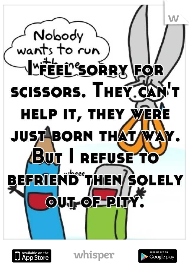 I feel sorry for scissors. They can't help it, they were just born that way.
But I refuse to befriend then solely out of pity.