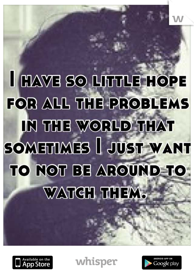 I have so little hope for all the problems in the world that sometimes I just want to not be around to watch them. 