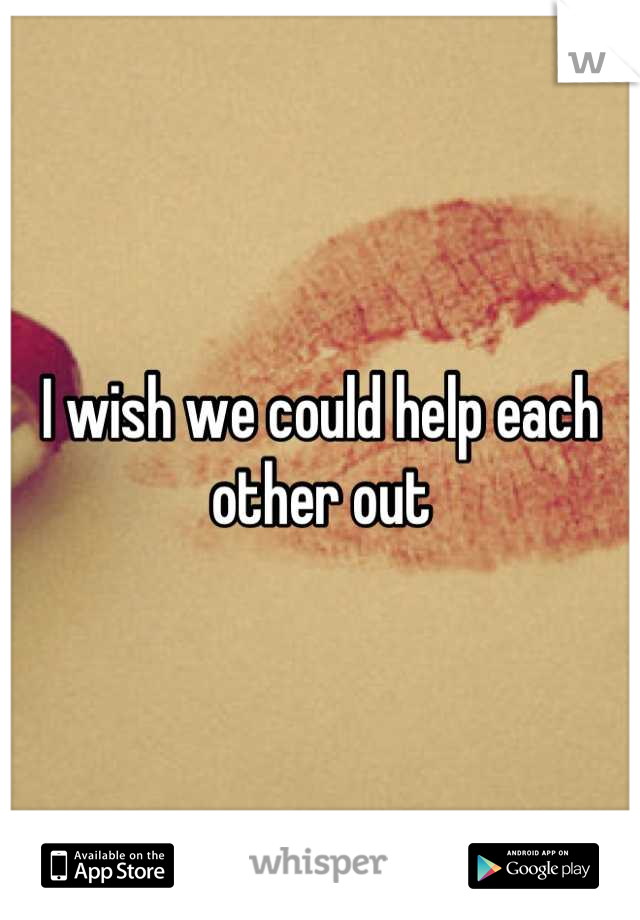 I wish we could help each other out