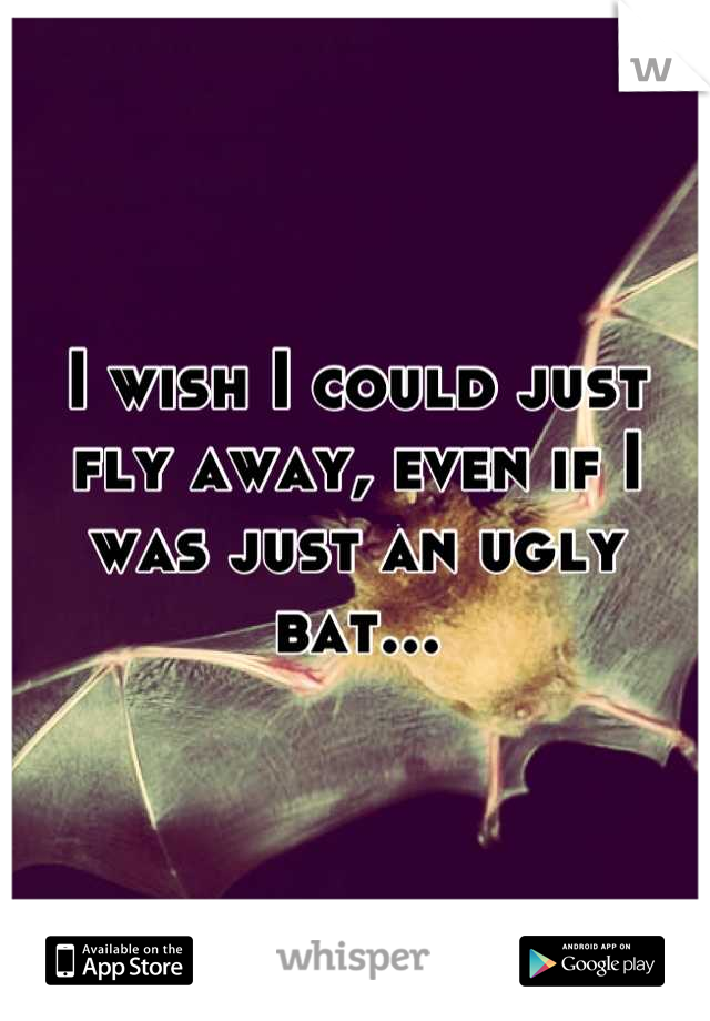 I wish I could just fly away, even if I was just an ugly bat...
