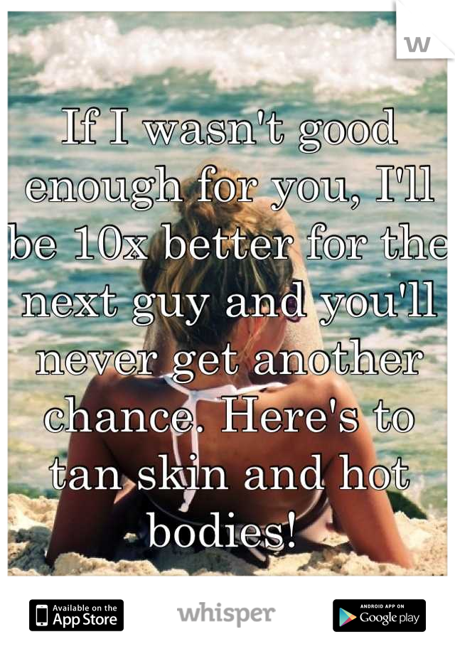 If I wasn't good enough for you, I'll be 10x better for the next guy and you'll never get another chance. Here's to tan skin and hot bodies! 