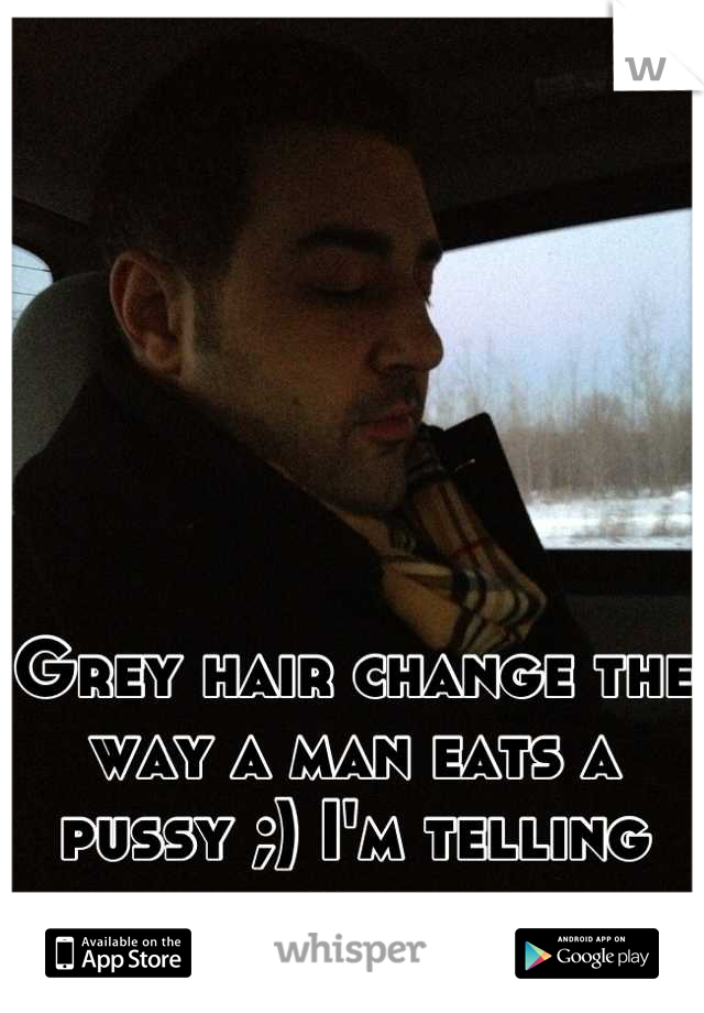 Grey hair change the way a man eats a pussy ;) I'm telling you