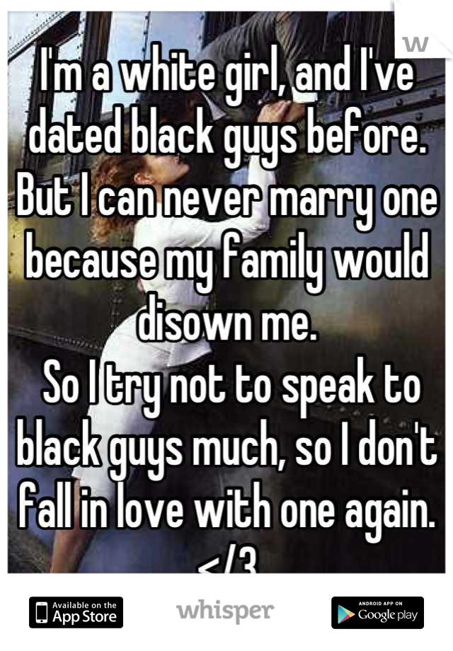 I'm a white girl, and I've dated black guys before. But I can never marry one because my family would disown me.
 So I try not to speak to black guys much, so I don't fall in love with one again.
</3