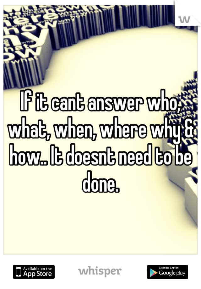 If it cant answer who, what, when, where why & how.. It doesnt need to be done.