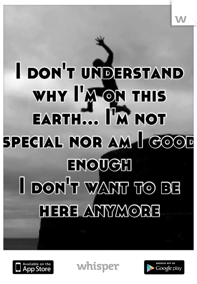 I don't understand why I'm on this earth... I'm not special nor am I good enough 
I don't want to be here anymore