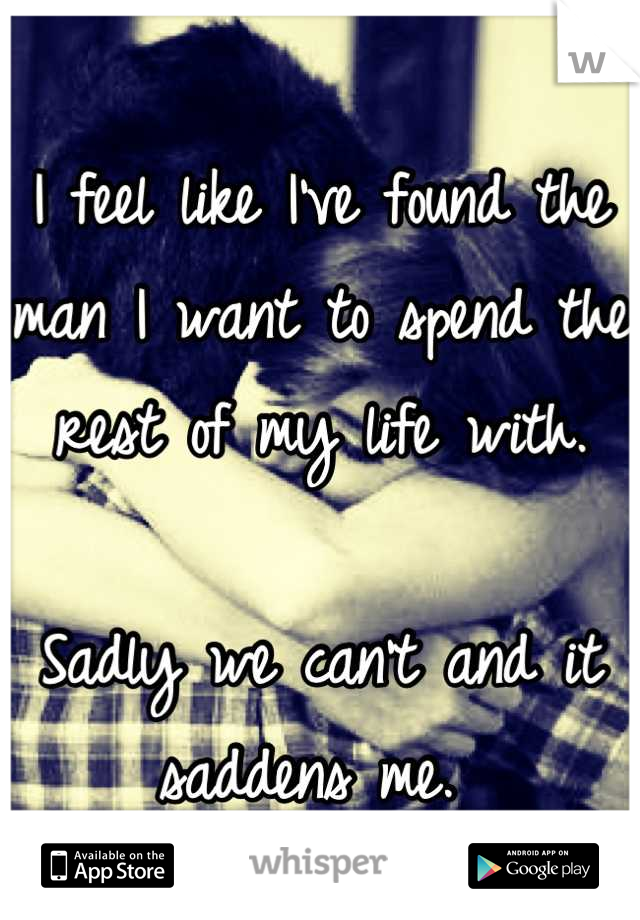 I feel like I've found the man I want to spend the rest of my life with. 

Sadly we can't and it saddens me. 