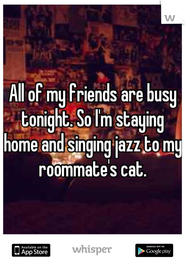 All of my friends are busy tonight. So I'm staying home and singing jazz to my roommate's cat.