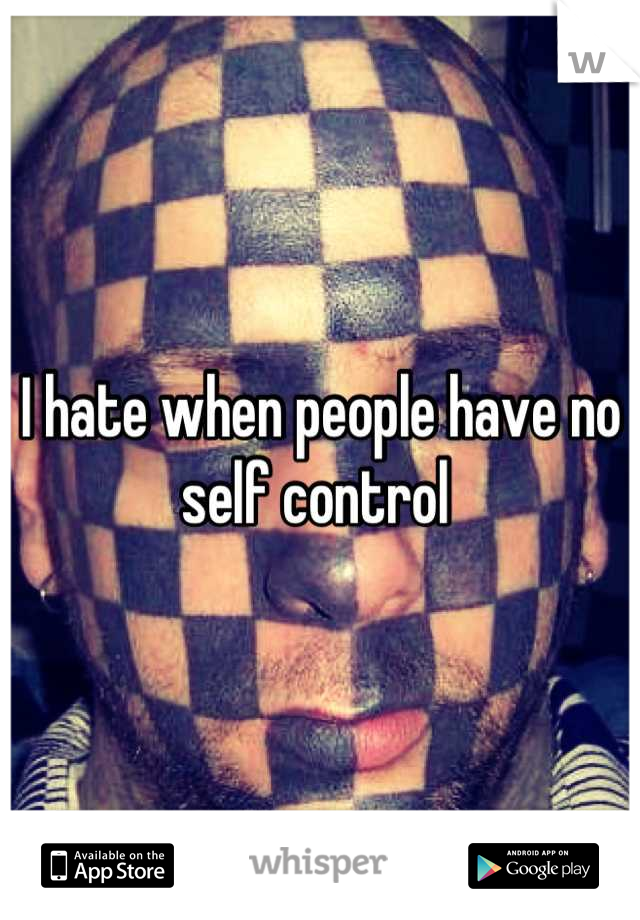 I hate when people have no self control 