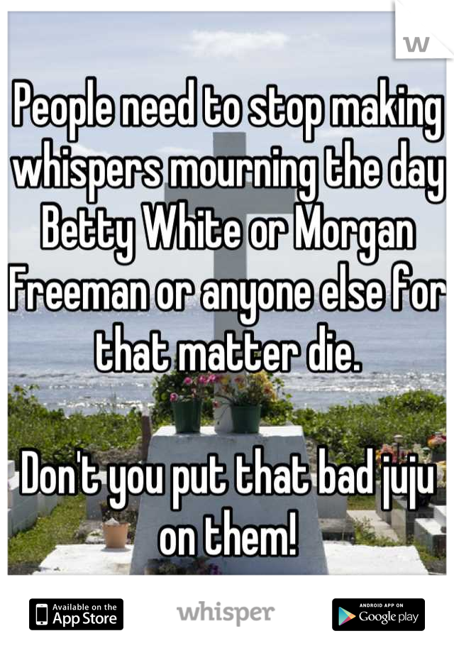People need to stop making whispers mourning the day Betty White or Morgan Freeman or anyone else for that matter die. 

Don't you put that bad juju on them!