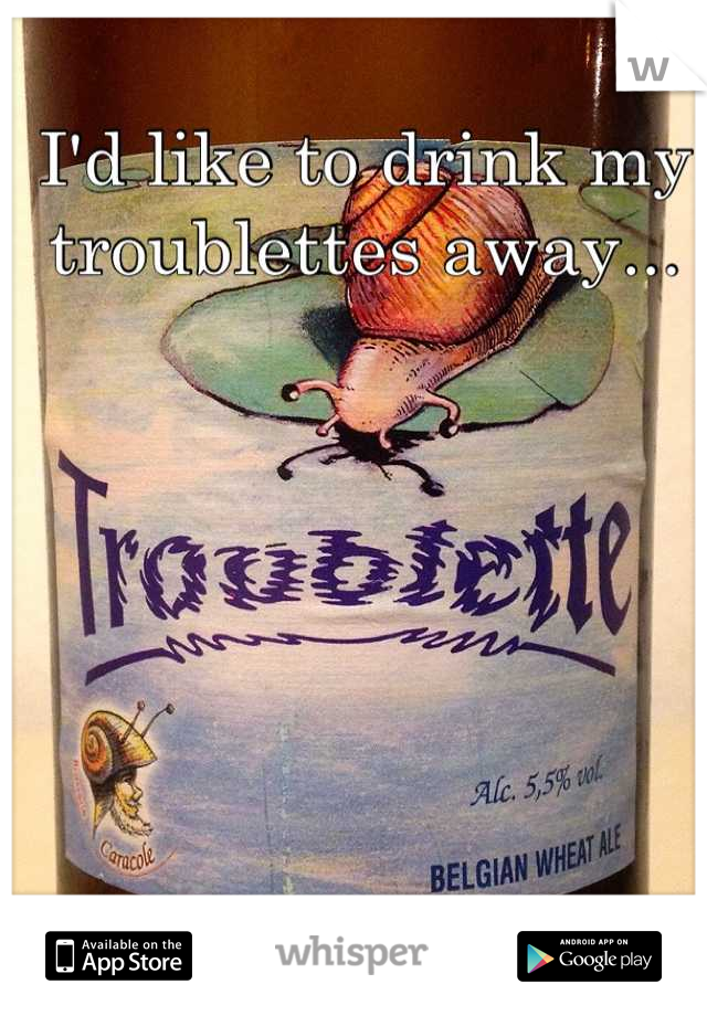 I'd like to drink my troublettes away...